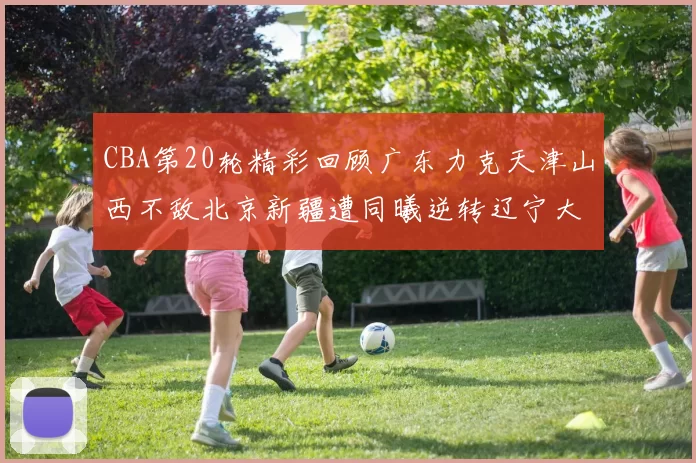 CBA第20轮精彩回顾广东力克天津山西不敌北京新疆遭同曦逆转辽宁大胜四川