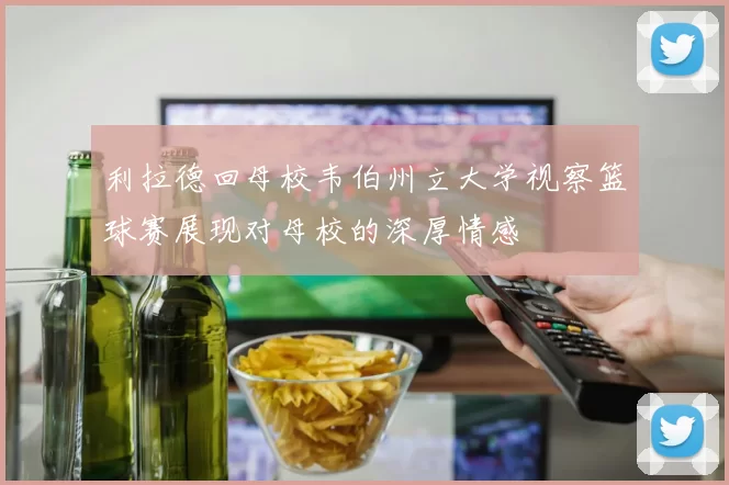 利拉德回母校韦伯州立大学视察篮球赛展现对母校的深厚情感