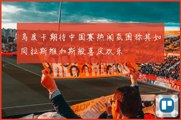 乌度卡期待中国赛热闹氛围称其如同拉斯维加斯般喜庆欢乐