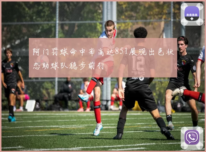 阿门罚球命中率高达851展现出色状态助球队稳步前行