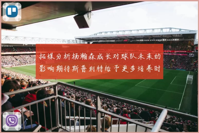 拓媒分析杨瀚森成长对球队未来的影响期待斯普利特给予更多培养时间