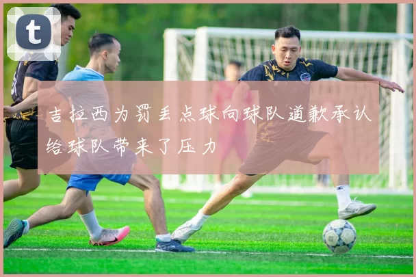 吉拉西为罚丢点球向球队道歉承认给球队带来了压力